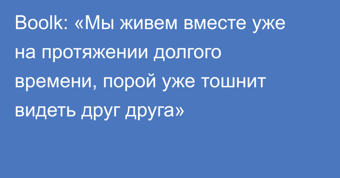 Boolk: «Мы живем вместе уже на протяжении долгого времени, порой уже тошнит видеть друг друга»