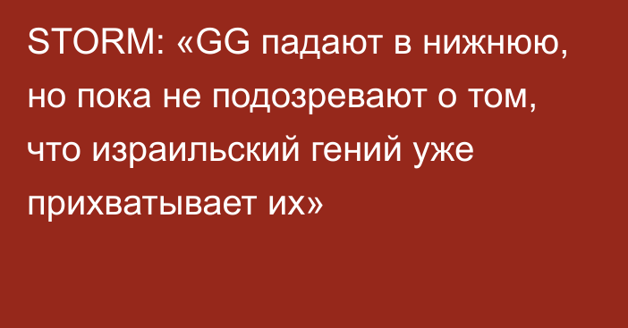 STORM: «GG падают в нижнюю, но пока не подозревают о том, что израильский гений уже прихватывает их»