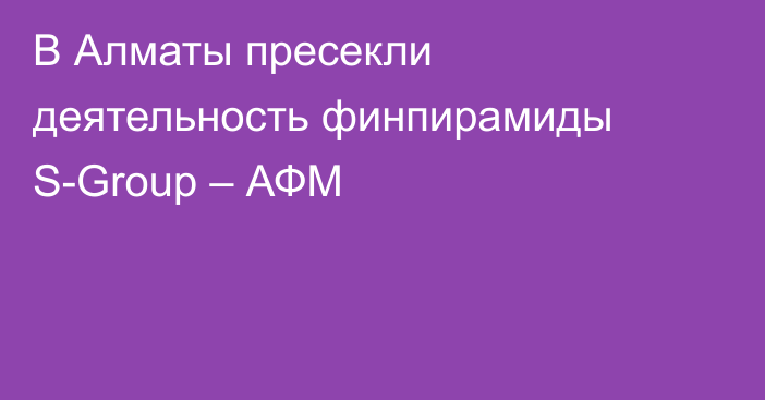 В Алматы пресекли деятельность финпирамиды S-Group – АФМ