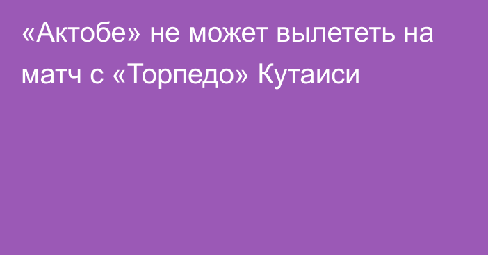 «Актобе» не может вылететь на матч с «Торпедо» Кутаиси