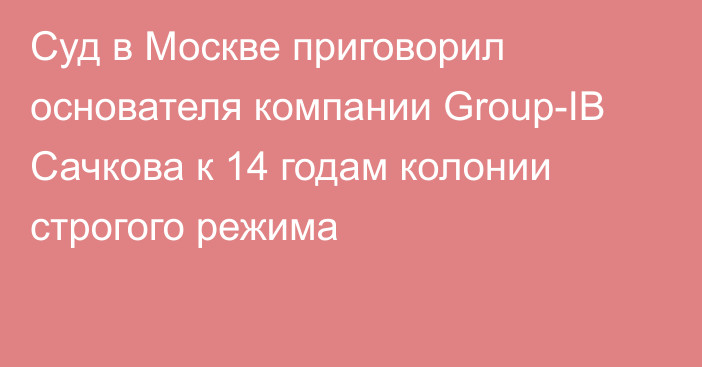 Суд в Москве приговорил основателя компании Grouр-IB Сачкова к 14 годам колонии строгого режима