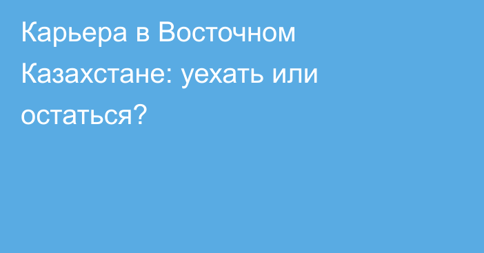 Карьера в Восточном Казахстане: уехать или остаться?