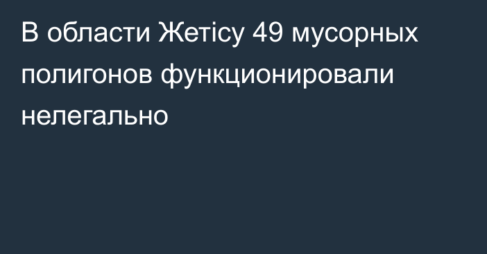 В области Жетісу 49 мусорных полигонов функционировали нелегально