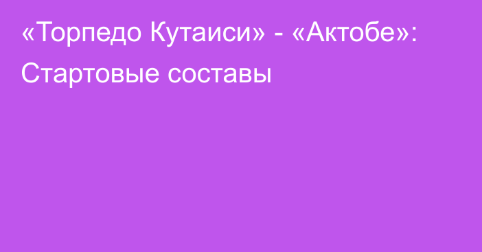 «Торпедо Кутаиси» - «Актобе»: Стартовые составы