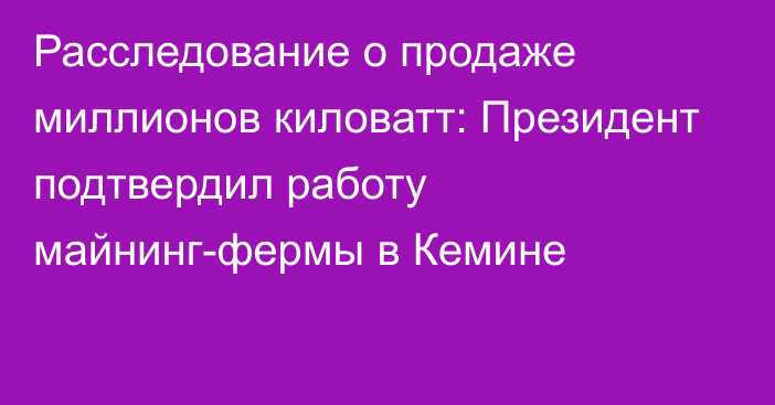 Расследование о продаже миллионов киловатт: Президент подтвердил работу майнинг-фермы в Кемине