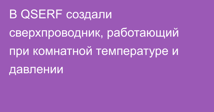 В QSERF создали сверхпроводник, работающий при комнатной температуре и давлении