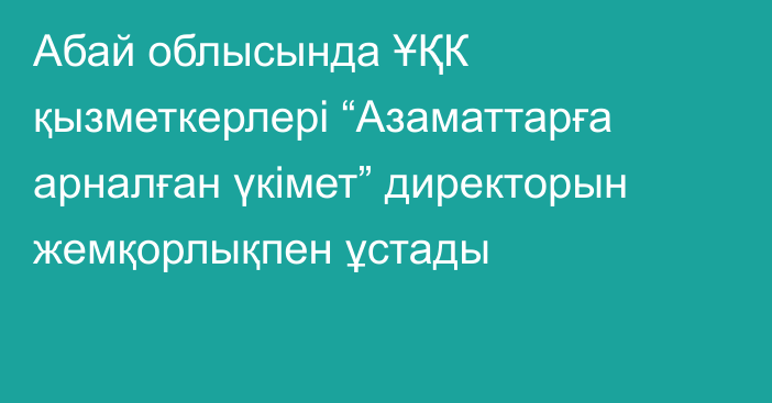 Абай облысында ҰҚК қызметкерлері “Азаматтарға арналған үкімет” директорын жемқорлықпен ұстады