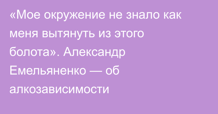 «Мое окружение не знало как меня вытянуть из этого болота». Александр Емельяненко — об алкозависимости