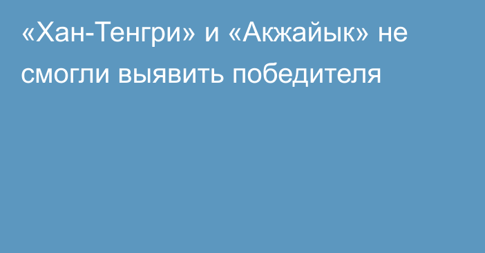 «Хан-Тенгри» и «Акжайык» не смогли выявить победителя