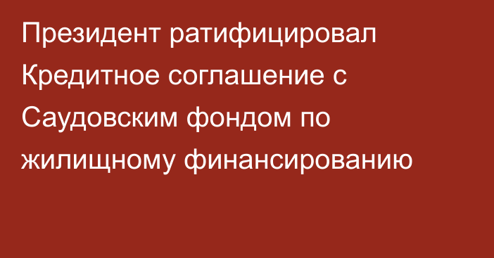 Президент ратифицировал Кредитное соглашение с Саудовским фондом по жилищному финансированию