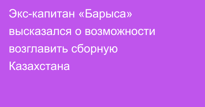 Экс-капитан «Барыса» высказался о возможности возглавить сборную Казахстана