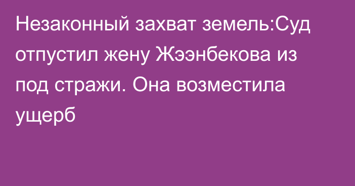 Незаконный захват земель:Суд отпустил жену Жээнбекова из под стражи. Она возместила ущерб