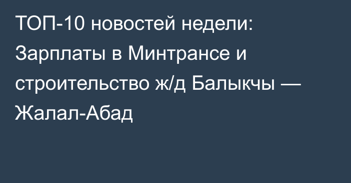 ТОП-10 новостей недели: Зарплаты в Минтрансе и строительство ж/д Балыкчы — Жалал-Абад