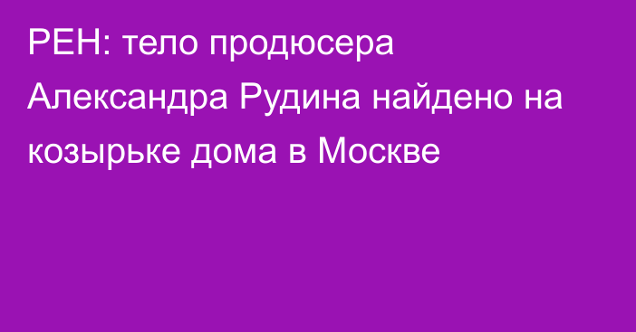 РЕН: тело продюсера Александра Рудина найдено на козырьке дома в Москве