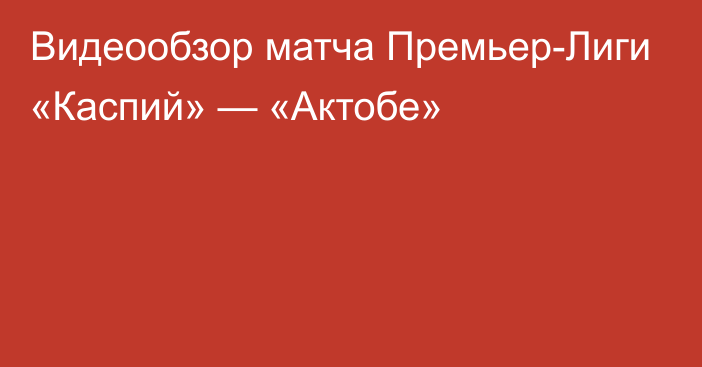 Видеообзор матча Премьер-Лиги «Каспий» — «Актобе»