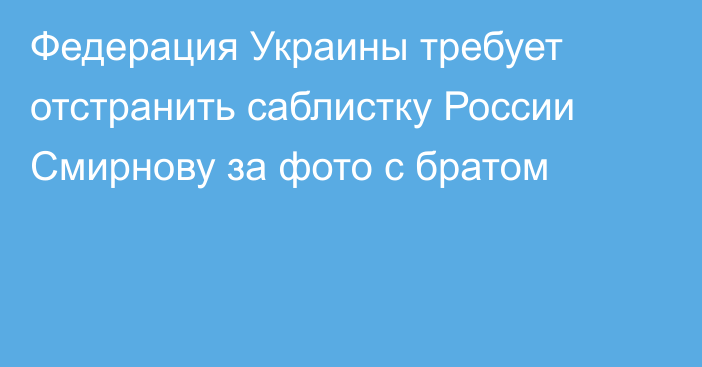 Федерация Украины требует отстранить саблистку России Смирнову за фото с братом