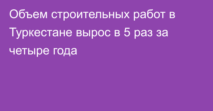 Объем строительных работ в Туркестане вырос в 5 раз за четыре года