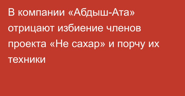 В компании «Абдыш-Ата» отрицают избиение членов проекта «Не сахар» и порчу их техники