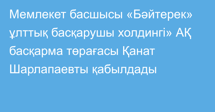 Мемлекет басшысы «Бәйтерек» ұлттық басқарушы холдингі» АҚ басқарма төрағасы Қанат Шарлапаевты қабылдады