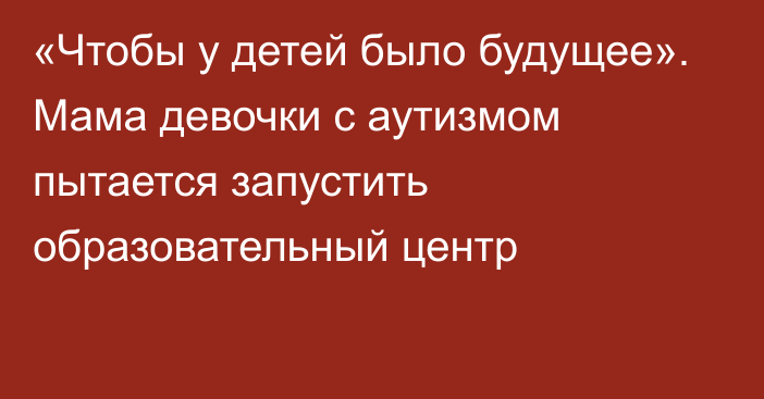 «Чтобы у детей было будущее». Мама девочки с аутизмом пытается запустить образовательный центр