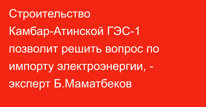 Строительство Камбар-Атинской ГЭС-1 позволит решить вопрос по импорту электроэнергии, - эксперт Б.Маматбеков