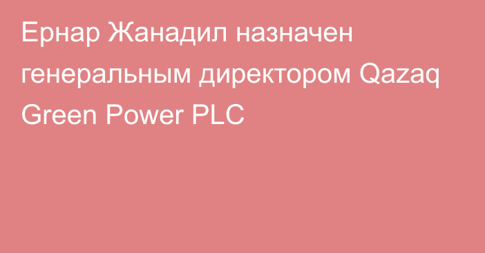 Ернар Жанадил назначен генеральным директором Qazaq Green Power PLC