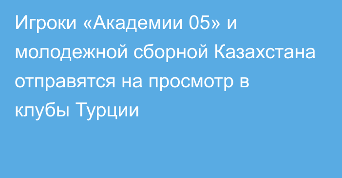 Игроки «Академии 05» и молодежной сборной Казахстана отправятся на просмотр в клубы Турции