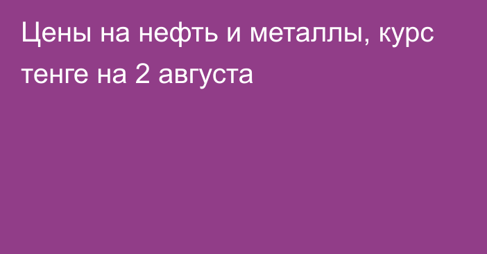 Цены на нефть и металлы, курс тенге на 2 августа