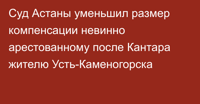 Суд Астаны уменьшил размер компенсации невинно арестованному после Кантара жителю Усть-Каменогорска