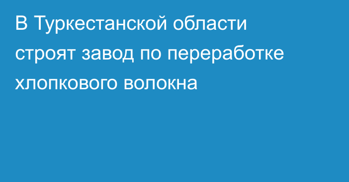 В Туркестанской области строят завод по переработке хлопкового волокна