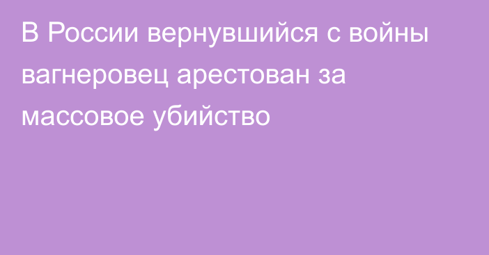 В России вернувшийся с войны вагнеровец арестован за массовое убийство