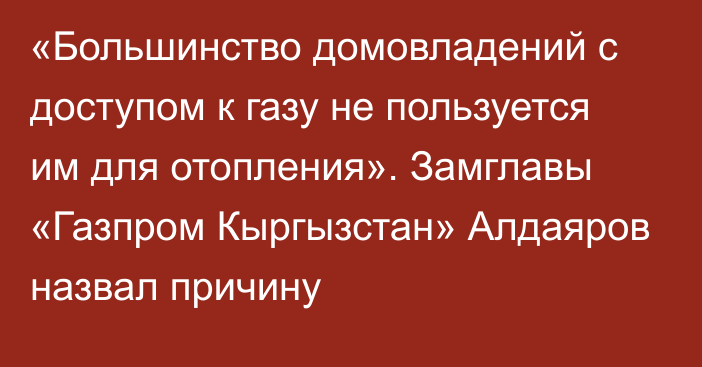 «Большинство домовладений с доступом к газу не пользуется им для отопления». Замглавы «Газпром Кыргызстан» Алдаяров назвал причину