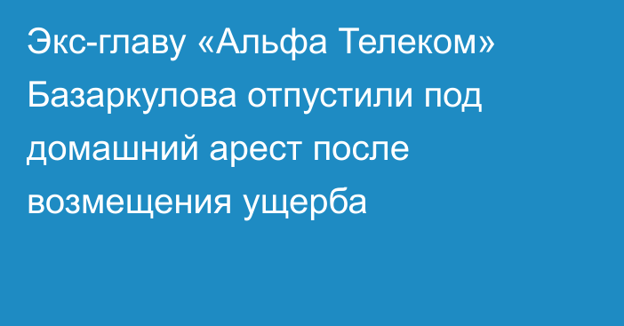 Экс-главу «Альфа Телеком» Базаркулова отпустили под домашний арест после возмещения ущерба