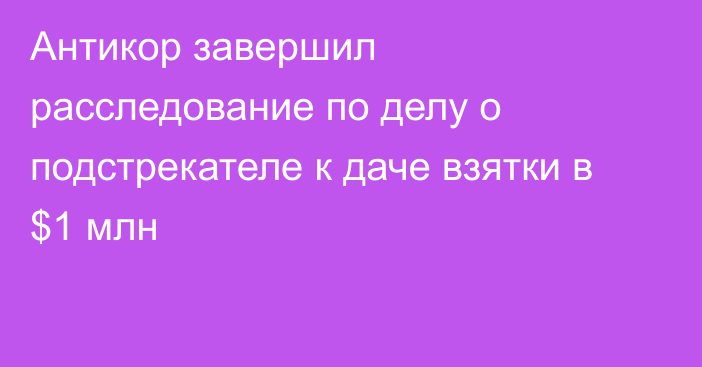 Антикор завершил расследование по делу о подстрекателе к даче взятки в $1 млн