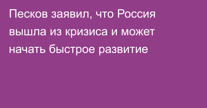 Песков заявил, что Россия вышла из кризиса и может начать быстрое развитие