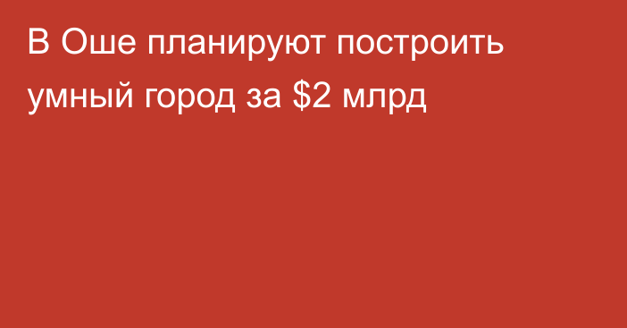 В Оше планируют построить умный город за $2 млрд