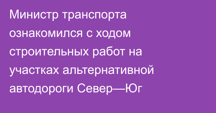 Министр транспорта ознакомился с ходом строительных работ на участках альтернативной автодороги Север—Юг