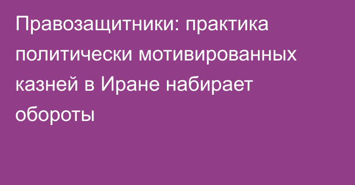 Правозащитники: практика политически мотивированных казней в Иране набирает обороты