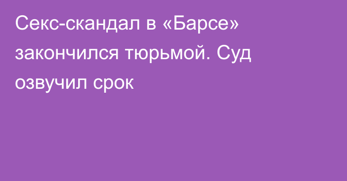 Секс-скандал в «Барсе» закончился тюрьмой. Суд озвучил срок