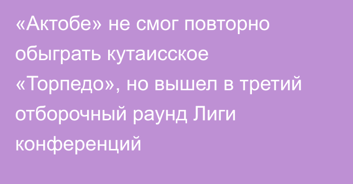 «Актобе» не смог повторно обыграть кутаисское «Торпедо», но вышел в третий отборочный раунд Лиги конференций