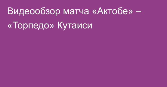 Видеообзор матча «Актобе» – «Торпедо» Кутаиси