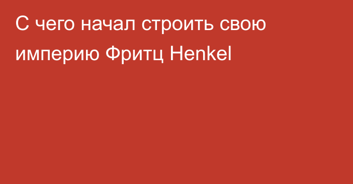 С чего начал строить свою империю Фритц Henkel