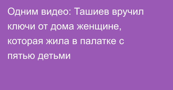 Одним видео: Ташиев вручил ключи от дома женщине, которая жила в палатке с пятью детьми