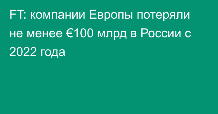 FT: компании Европы потеряли не менее €100 млрд в России с 2022 года