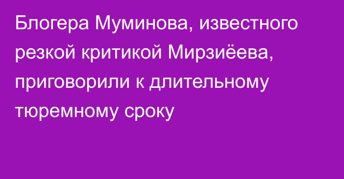 Блогера Муминова, известного резкой критикой Мирзиёева, приговорили к длительному тюремному сроку