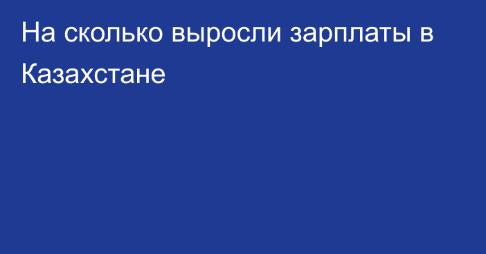 На сколько выросли зарплаты в Казахстане