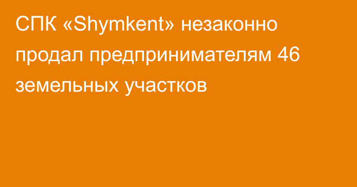 СПК «Shymkent» незаконно продал предпринимателям 46 земельных участков