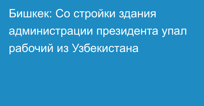 Бишкек: Со стройки здания администрации президента упал рабочий из Узбекистана