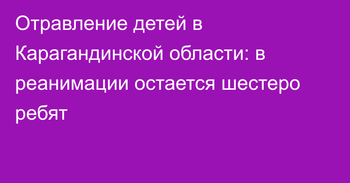 Отравление детей в Карагандинской области: в реанимации остается шестеро ребят