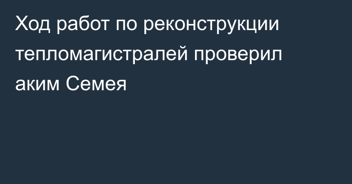 Ход работ по реконструкции тепломагистралей проверил аким Семея